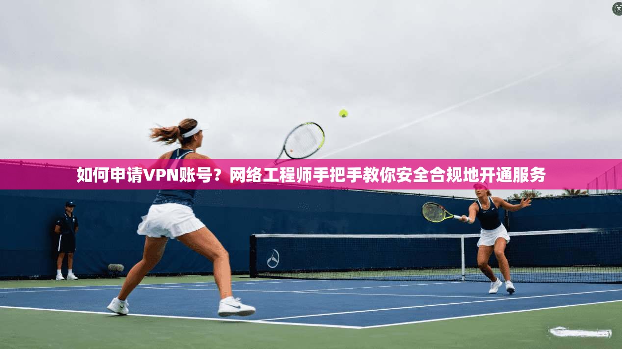 如何申请VPN账号？网络工程师手把手教你安全合规地开通服务