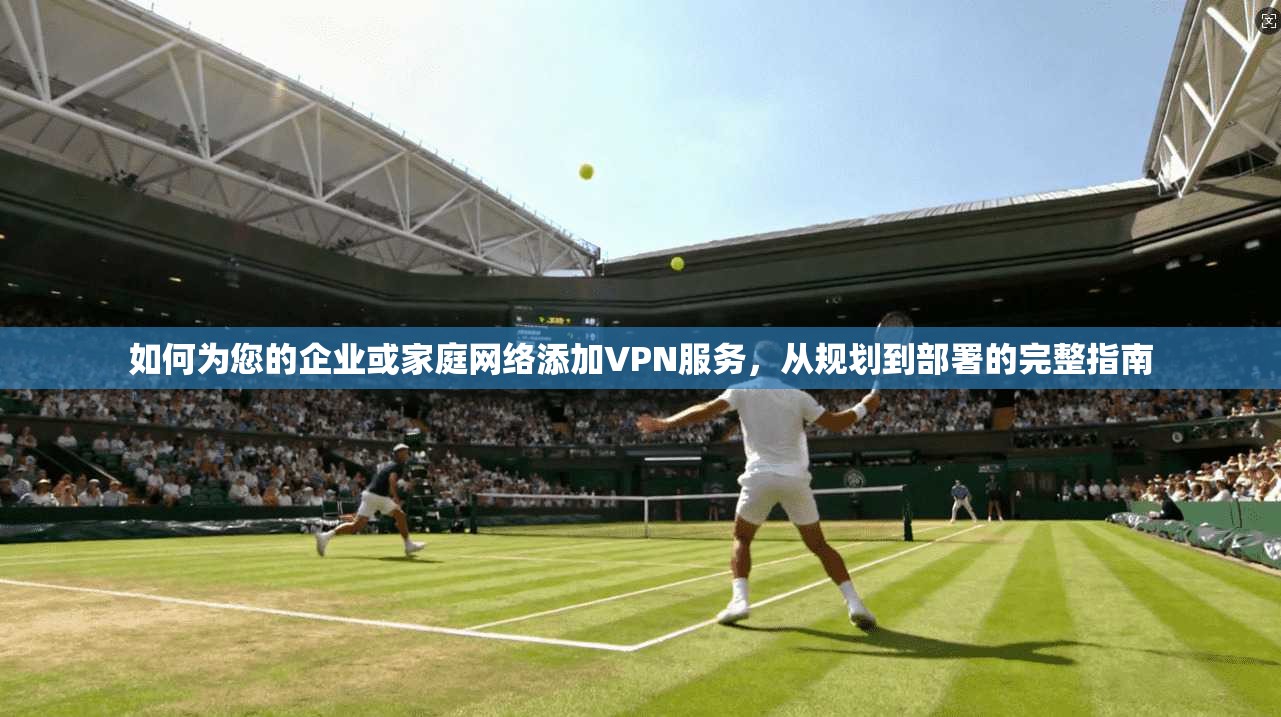如何为您的企业或家庭网络添加VPN服务，从规划到部署的完整指南