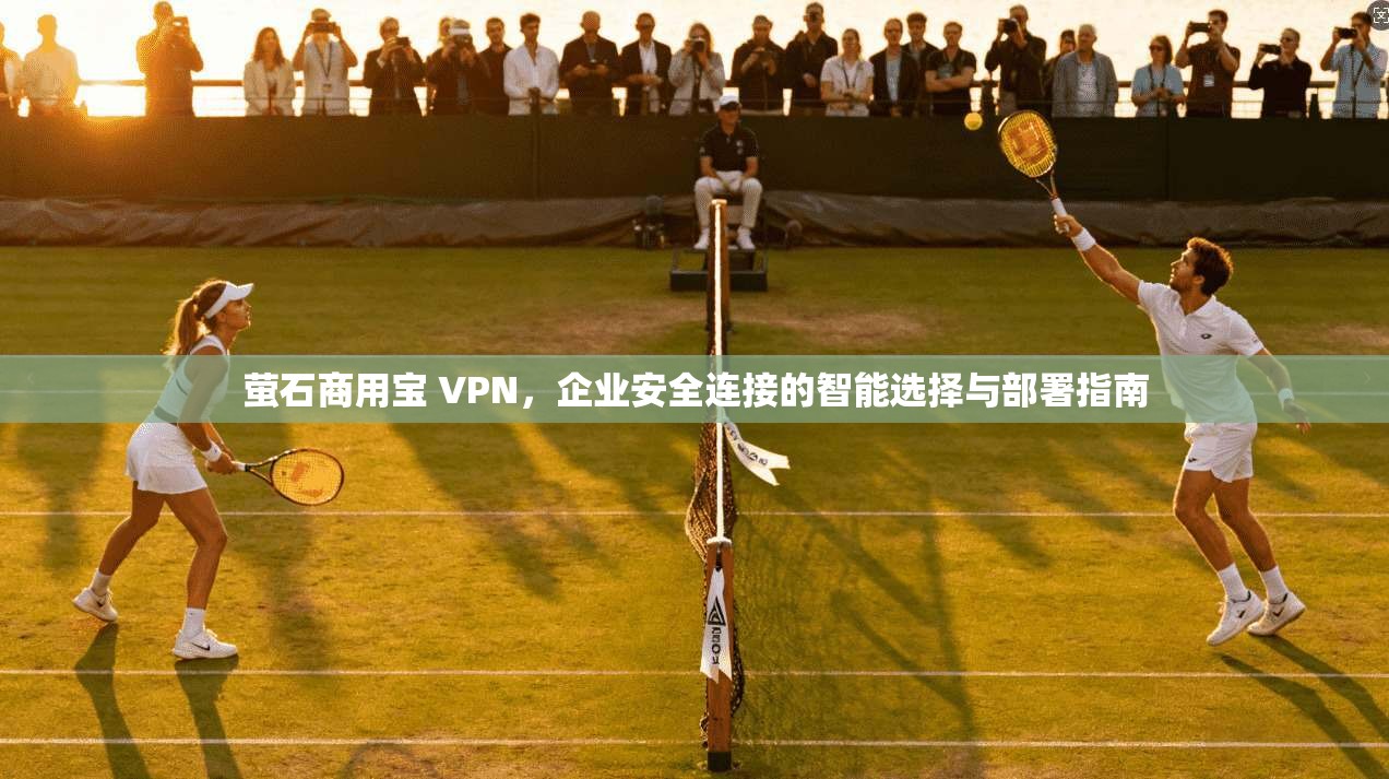 萤石商用宝 VPN，企业安全连接的智能选择与部署指南