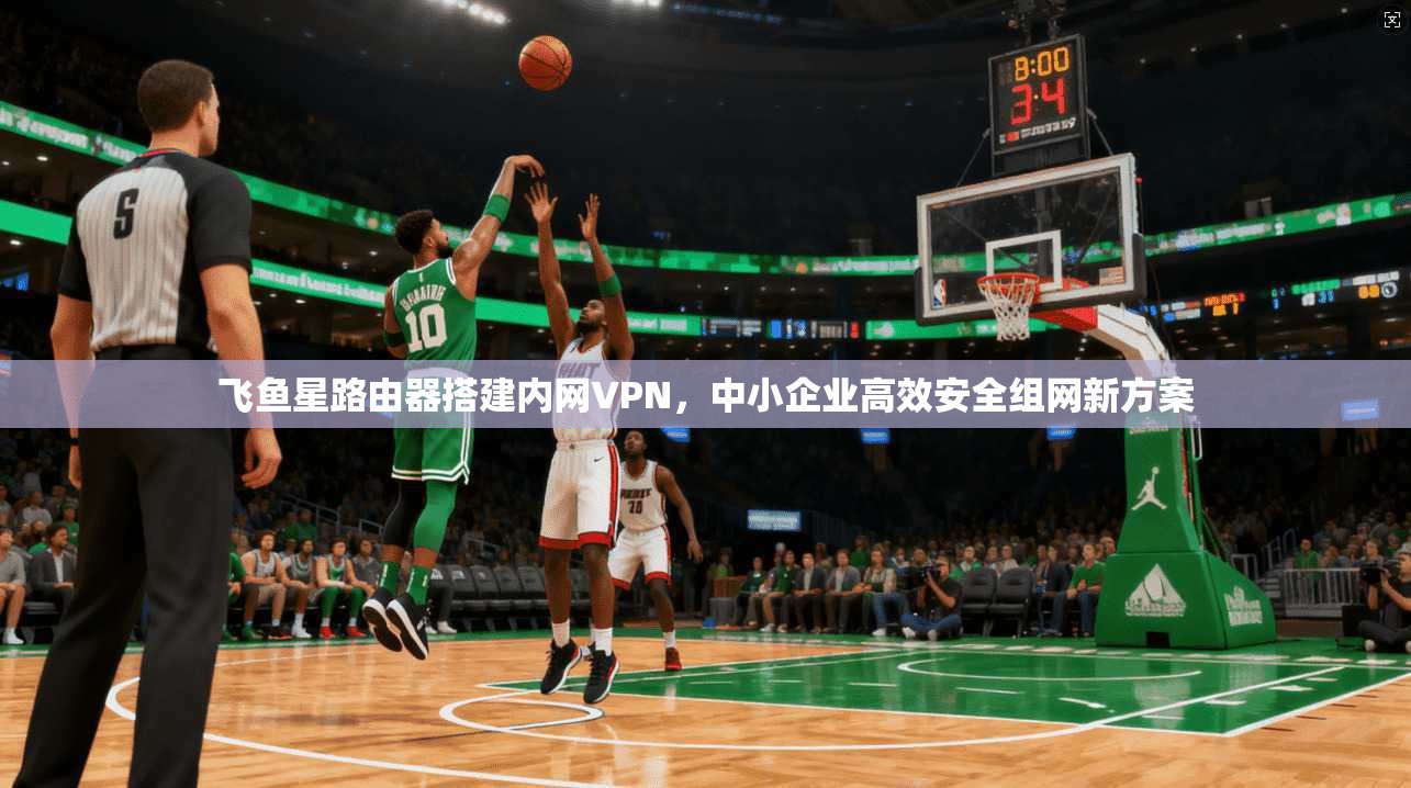 飞鱼星路由器搭建内网VPN，中小企业高效安全组网新方案