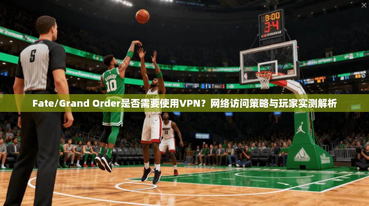 Fate/Grand Order是否需要使用VPN？网络访问策略与玩家实测解析