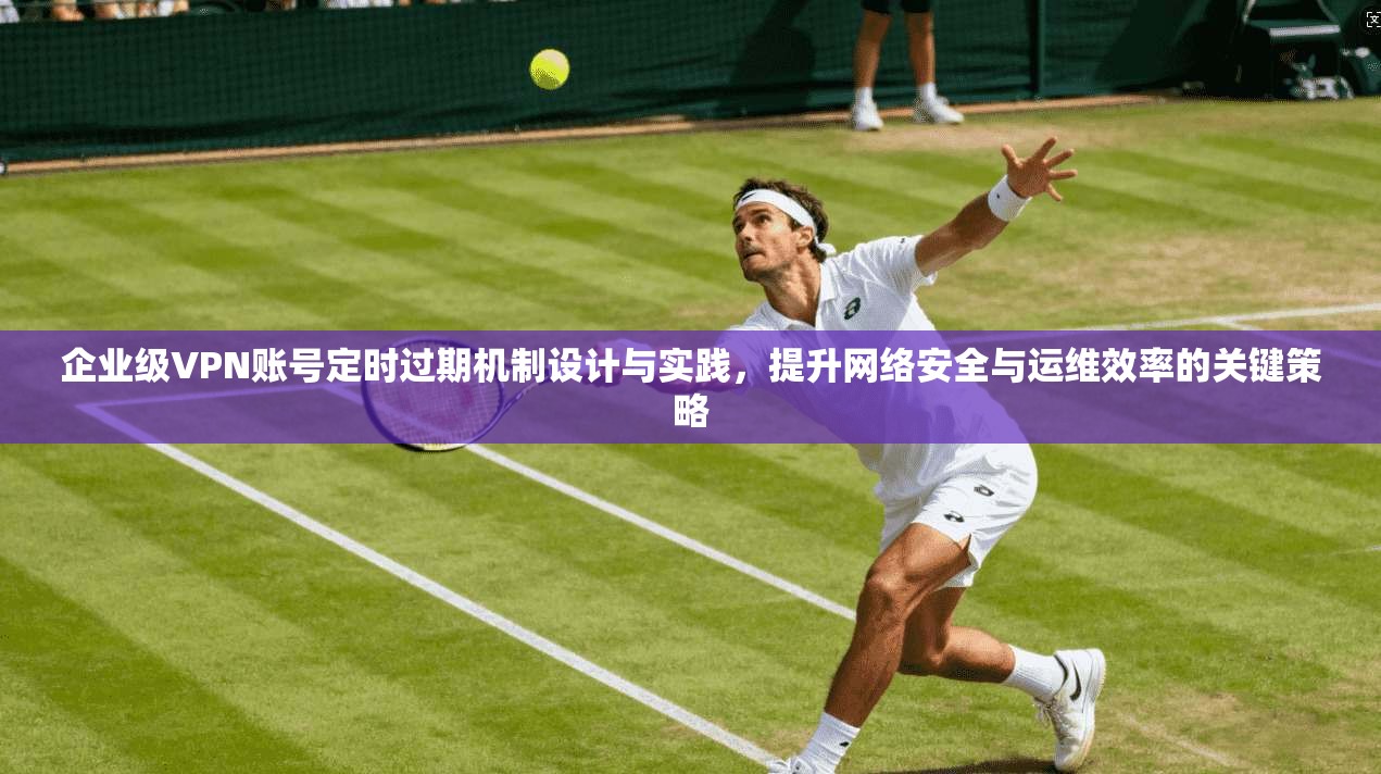 企业级VPN账号定时过期机制设计与实践，提升网络安全与运维效率的关键策略