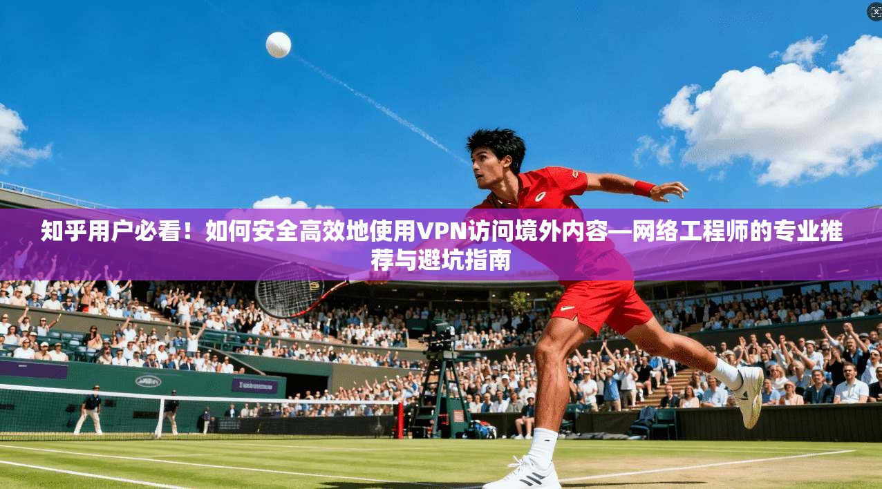 知乎用户必看！如何安全高效地使用VPN访问境外内容—网络工程师的专业推荐与避坑指南