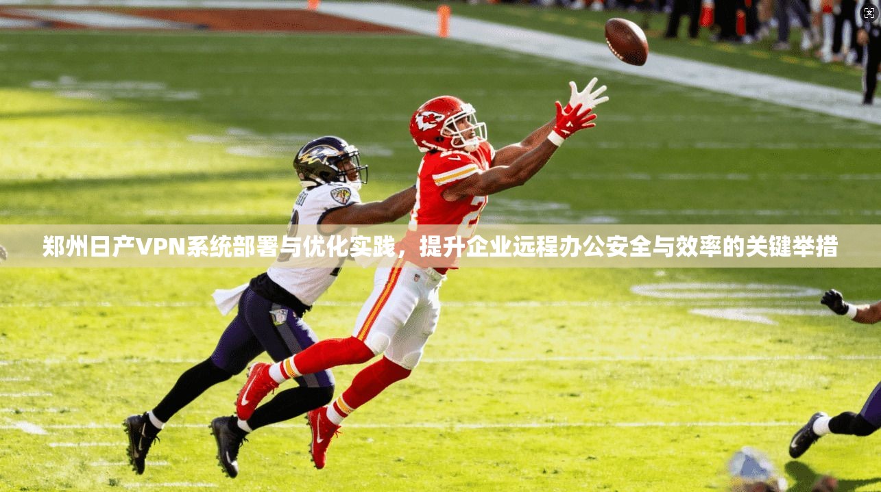郑州日产VPN系统部署与优化实践，提升企业远程办公安全与效率的关键举措