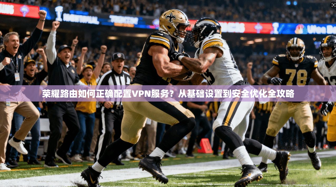 荣耀路由如何正确配置VPN服务？从基础设置到安全优化全攻略