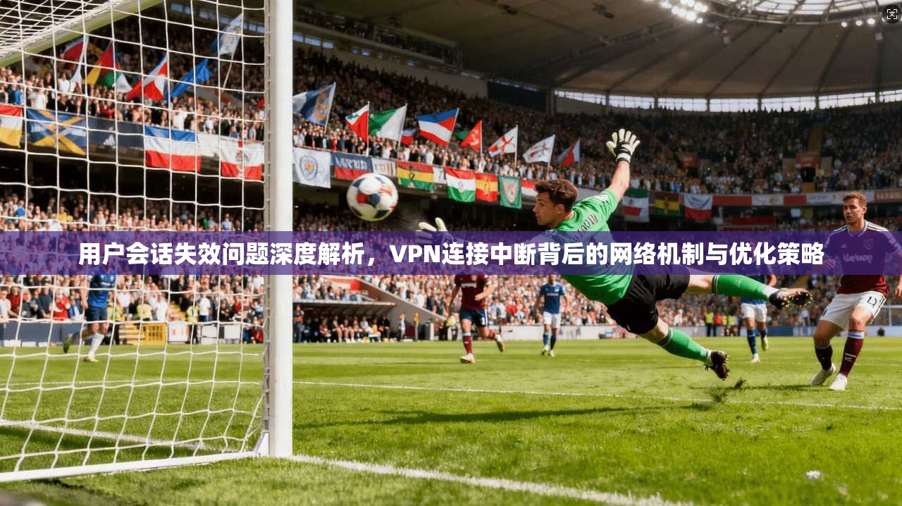 用户会话失效问题深度解析，VPN连接中断背后的网络机制与优化策略