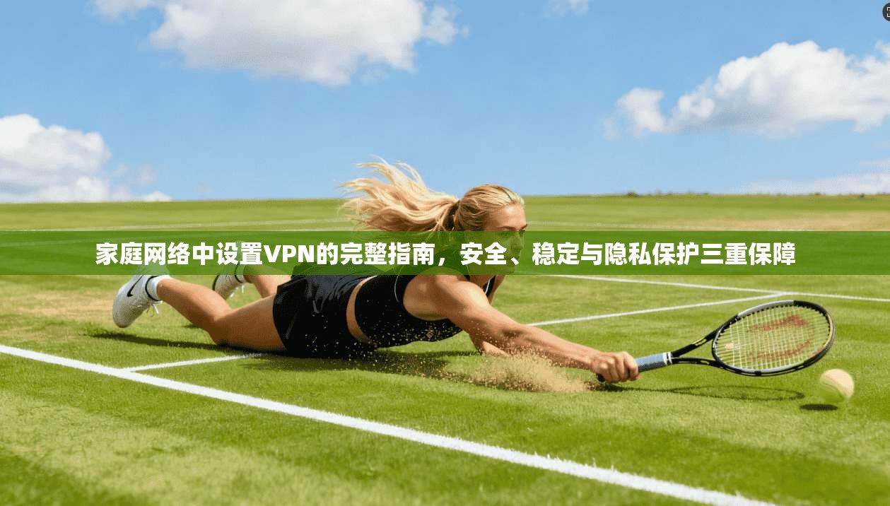 家庭网络中设置VPN的完整指南，安全、稳定与隐私保护三重保障