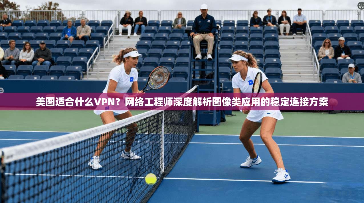 美图适合什么VPN？网络工程师深度解析图像类应用的稳定连接方案