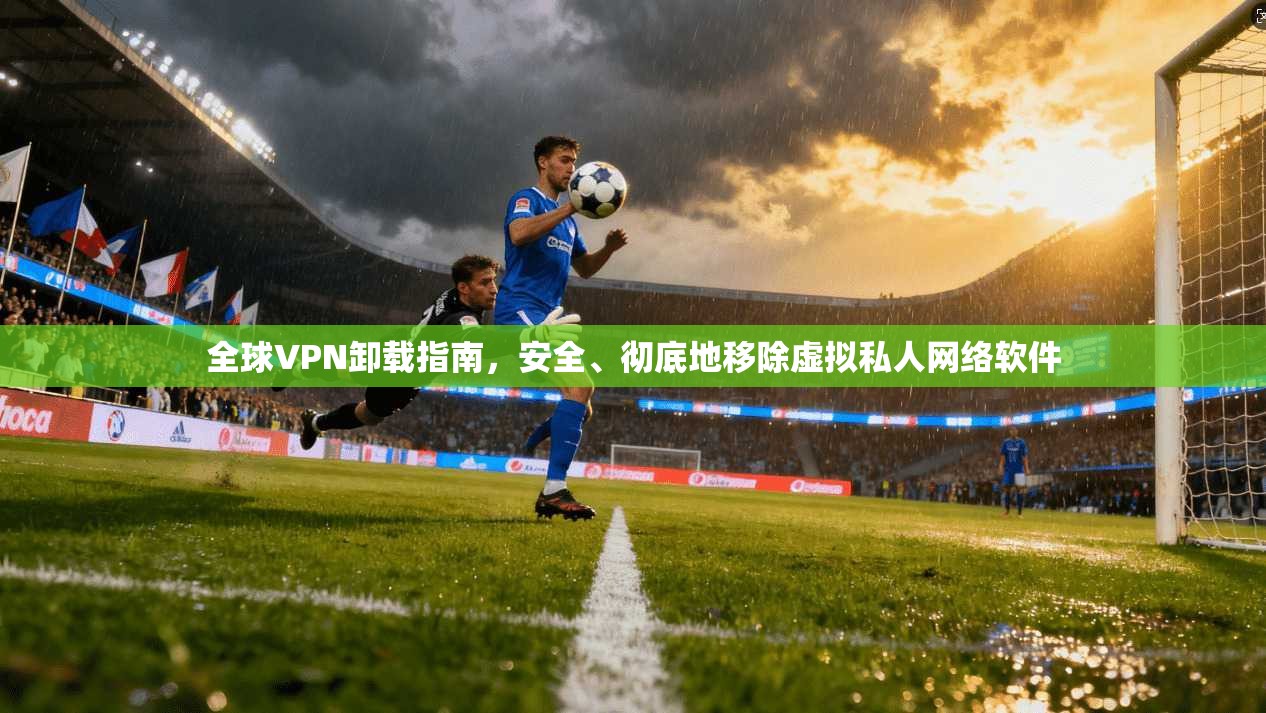全球VPN卸载指南，安全、彻底地移除虚拟私人网络软件