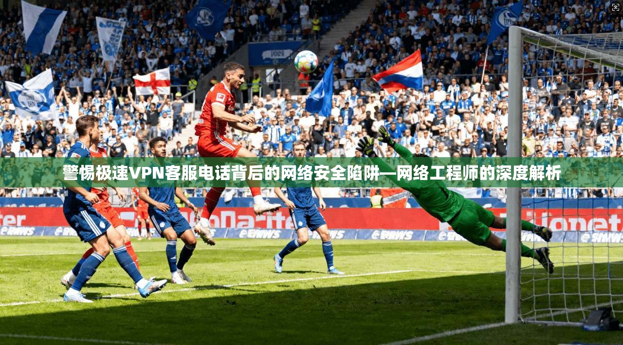 警惕极速VPN客服电话背后的网络安全陷阱—网络工程师的深度解析