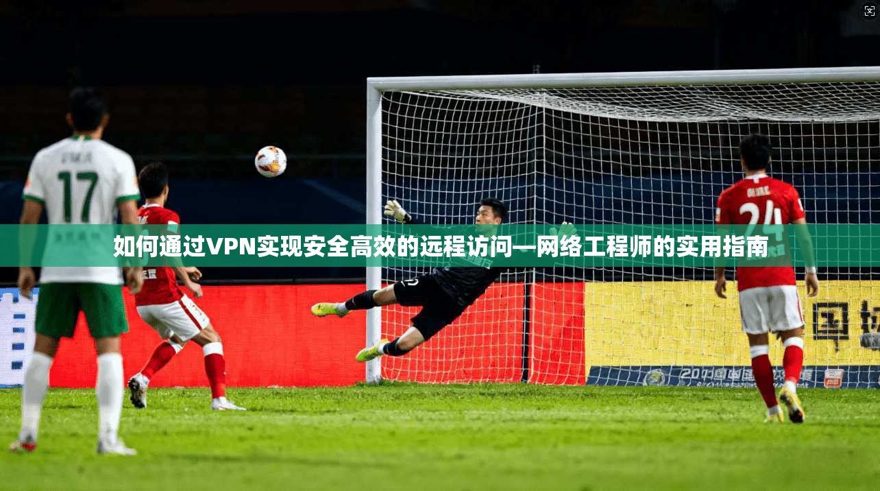 如何通过VPN实现安全高效的远程访问—网络工程师的实用指南