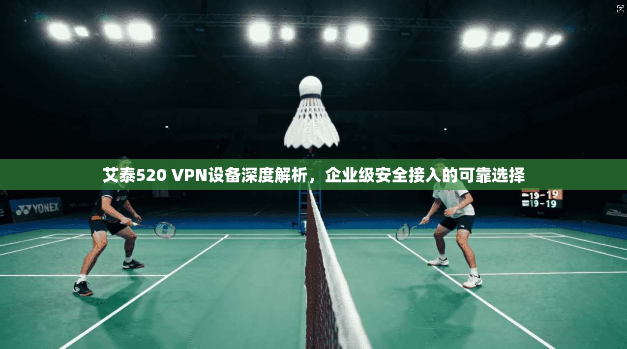 艾泰520 VPN设备深度解析，企业级安全接入的可靠选择