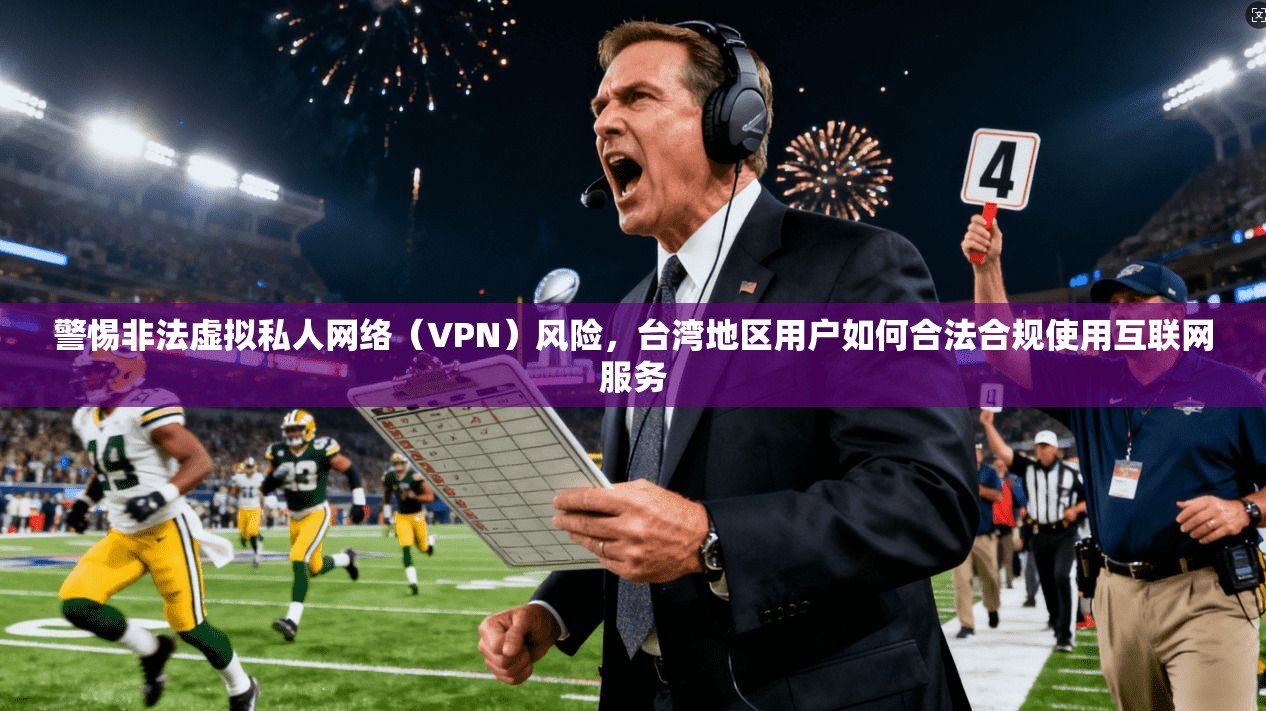 警惕非法虚拟私人网络（VPN）风险，台湾地区用户如何合法合规使用互联网服务