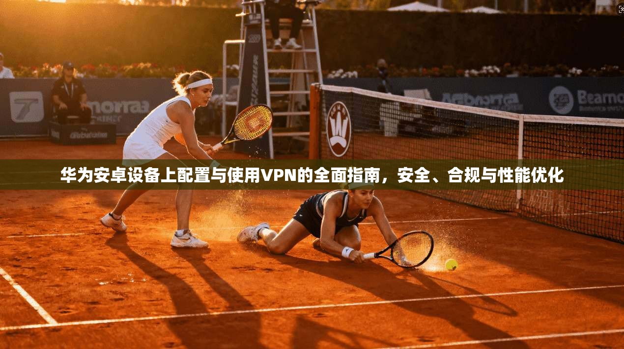 华为安卓设备上配置与使用VPN的全面指南，安全、合规与性能优化
