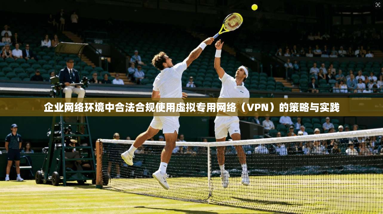 企业网络环境中合法合规使用虚拟专用网络（VPN）的策略与实践