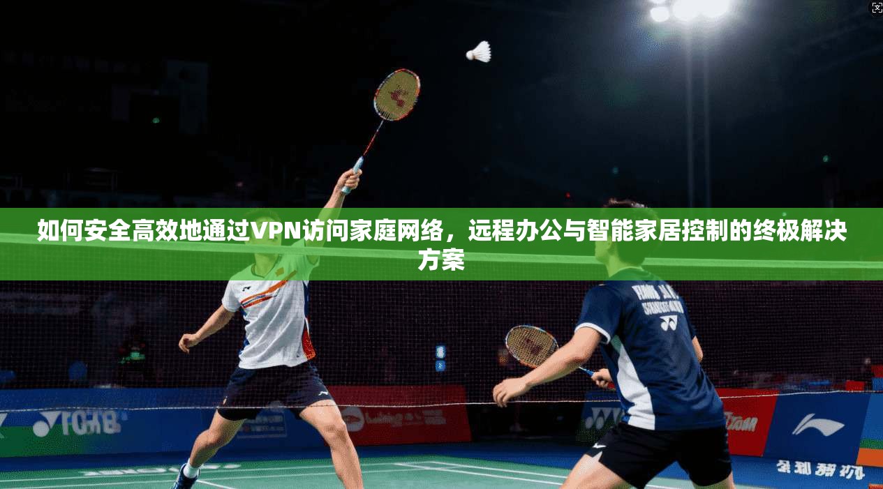 如何安全高效地通过VPN访问家庭网络，远程办公与智能家居控制的终极解决方案