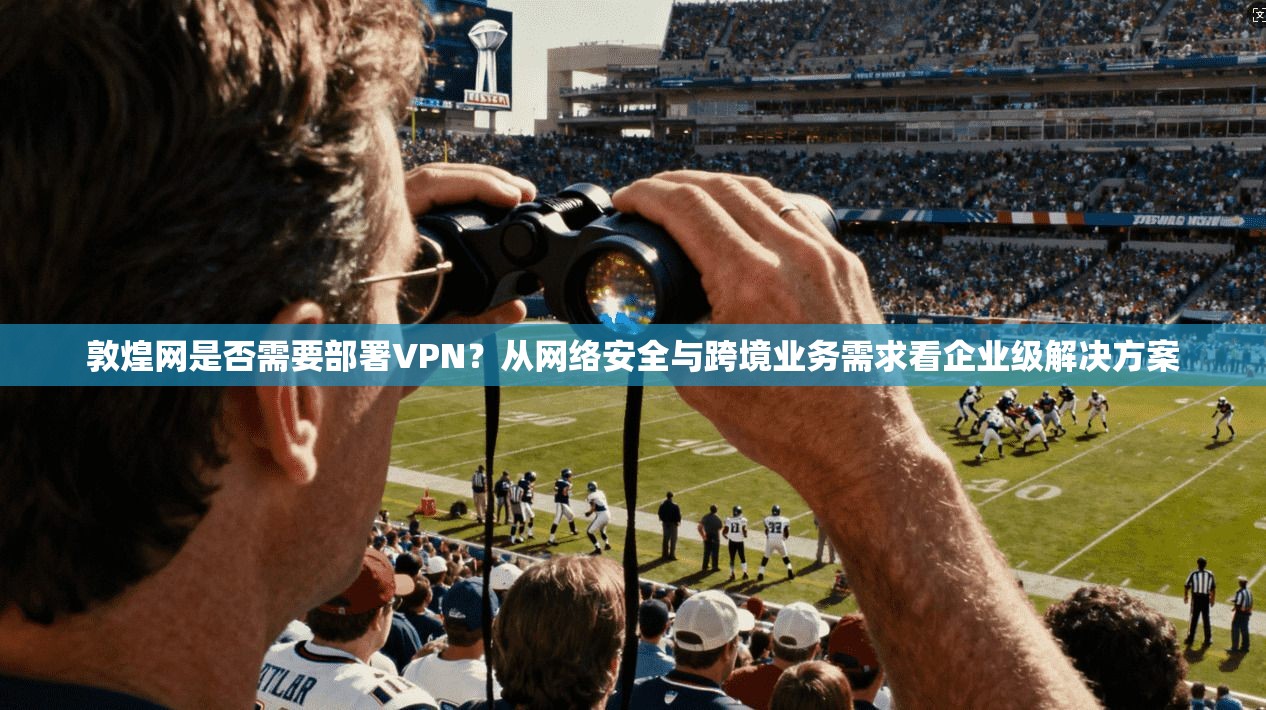 敦煌网是否需要部署VPN？从网络安全与跨境业务需求看企业级解决方案