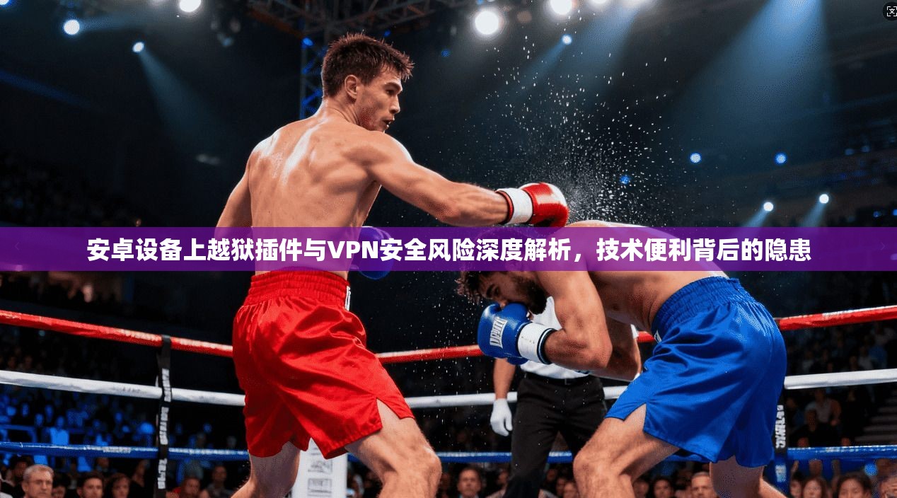 安卓设备上越狱插件与VPN安全风险深度解析，技术便利背后的隐患