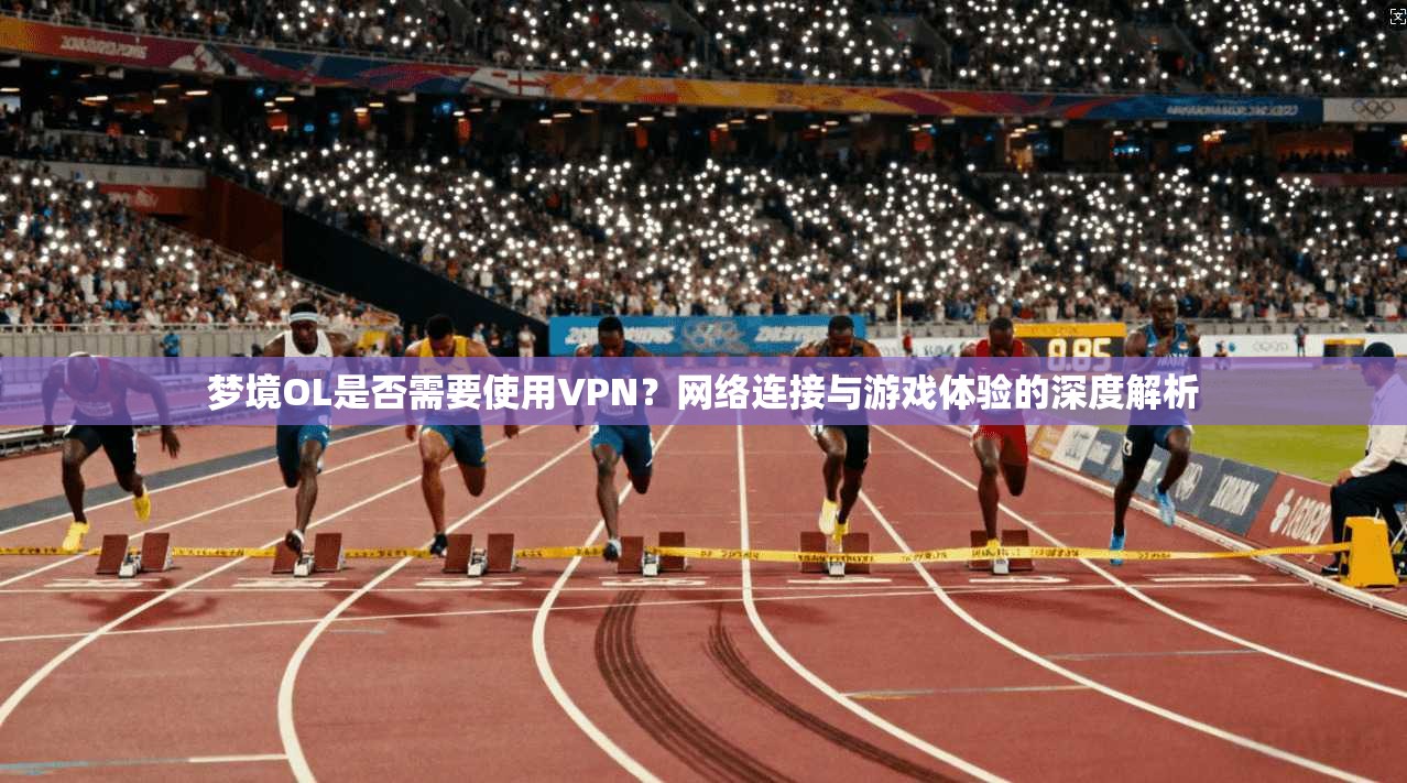 梦境OL是否需要使用VPN？网络连接与游戏体验的深度解析