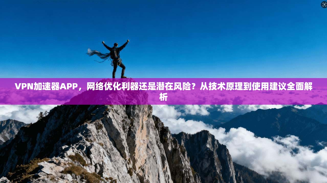 VPN加速器APP，网络优化利器还是潜在风险？从技术原理到使用建议全面解析
