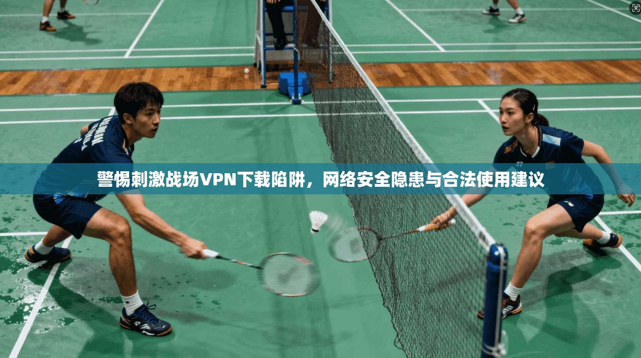 警惕刺激战场VPN下载陷阱，网络安全隐患与合法使用建议