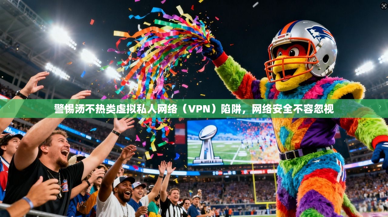 警惕汤不热类虚拟私人网络（VPN）陷阱，网络安全不容忽视