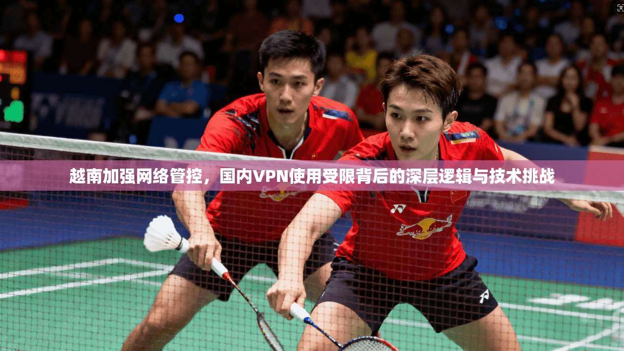 越南加强网络管控，国内VPN使用受限背后的深层逻辑与技术挑战