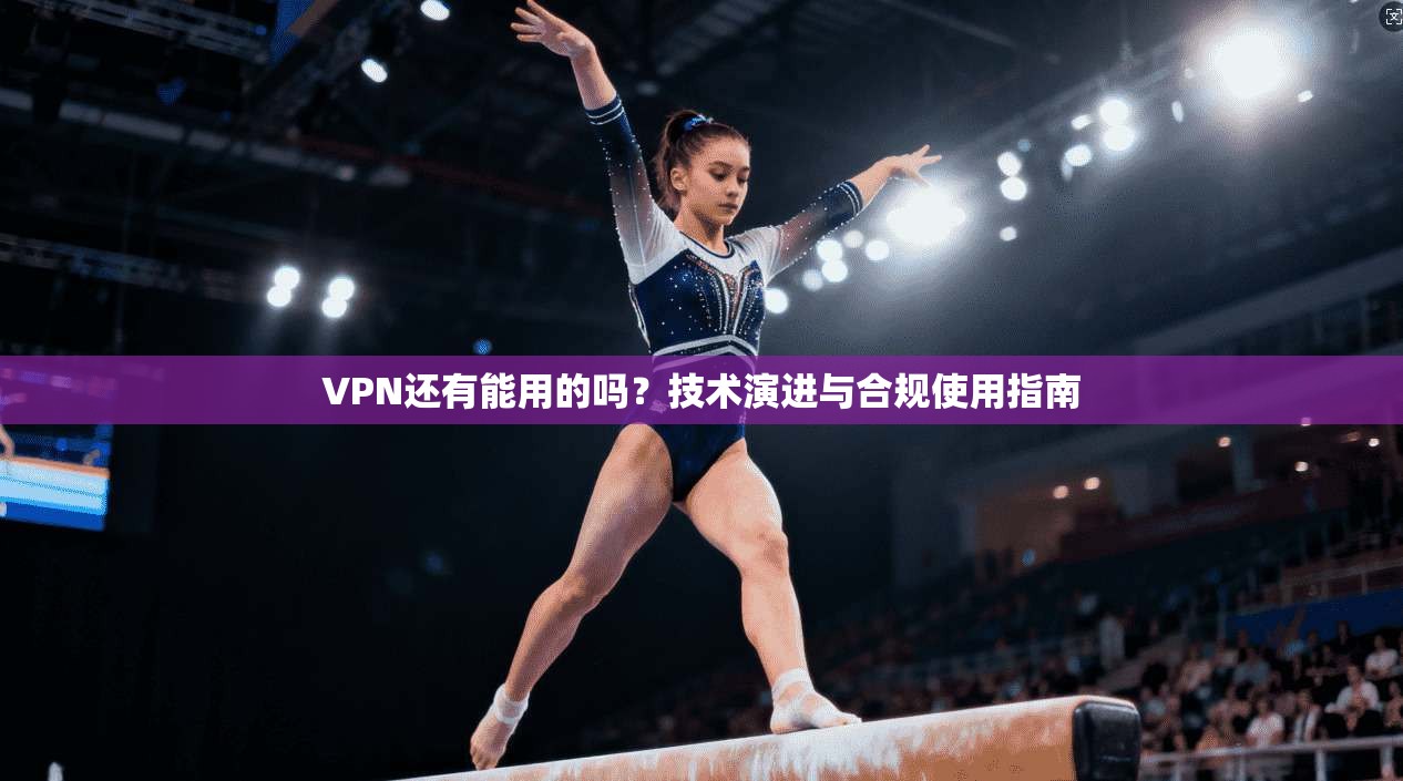 VPN还有能用的吗？技术演进与合规使用指南