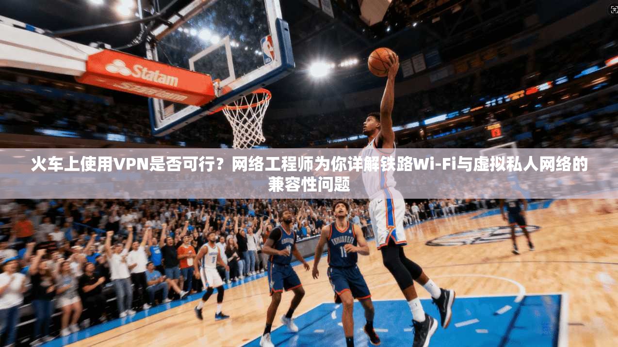 火车上使用VPN是否可行？网络工程师为你详解铁路Wi-Fi与虚拟私人网络的兼容性问题