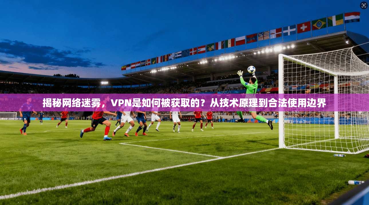 揭秘网络迷雾，VPN是如何被获取的？从技术原理到合法使用边界
