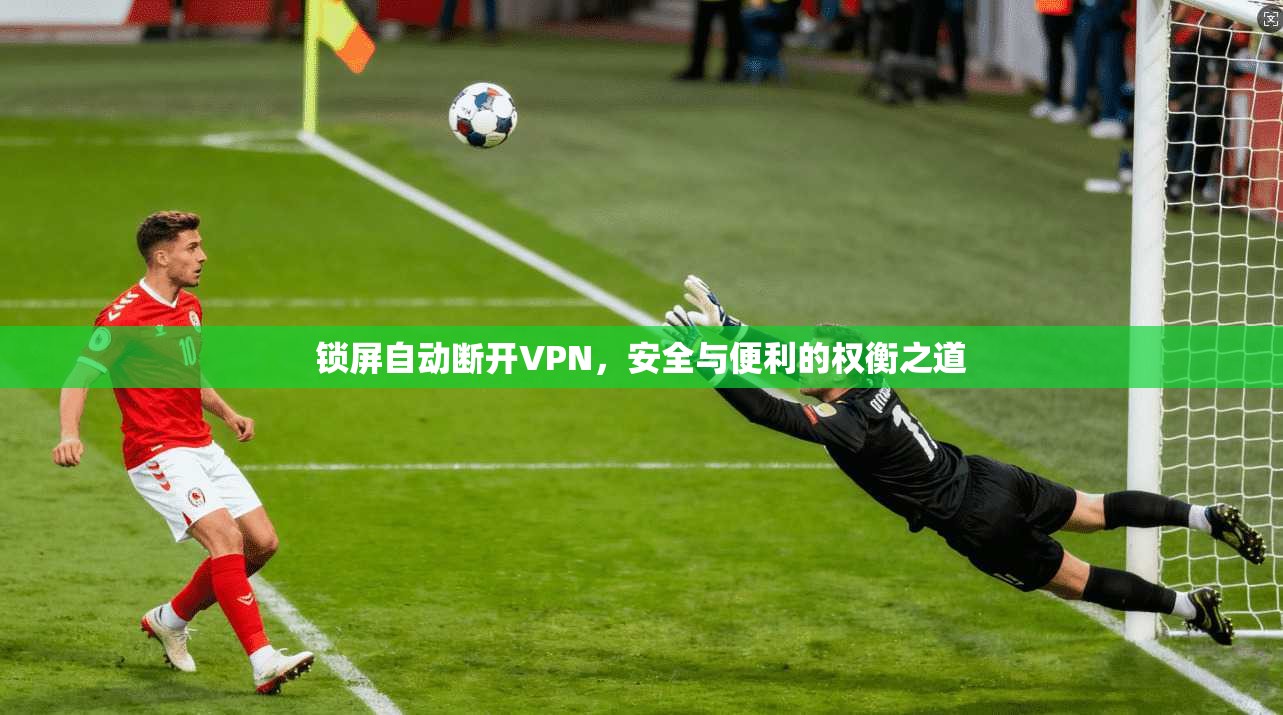 锁屏自动断开VPN，安全与便利的权衡之道