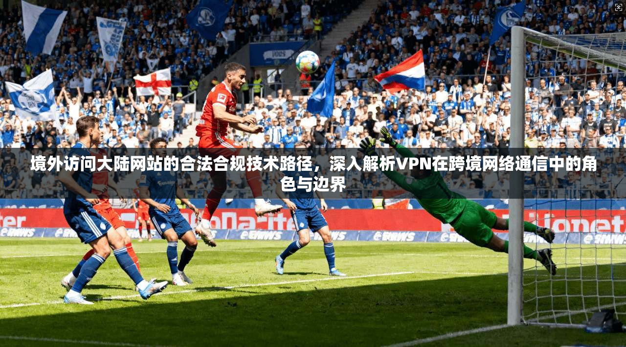 境外访问大陆网站的合法合规技术路径，深入解析VPN在跨境网络通信中的角色与边界