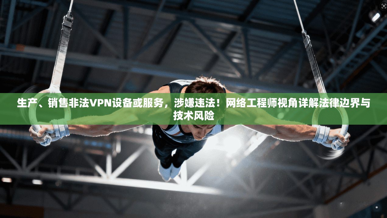 生产、销售非法VPN设备或服务，涉嫌违法！网络工程师视角详解法律边界与技术风险