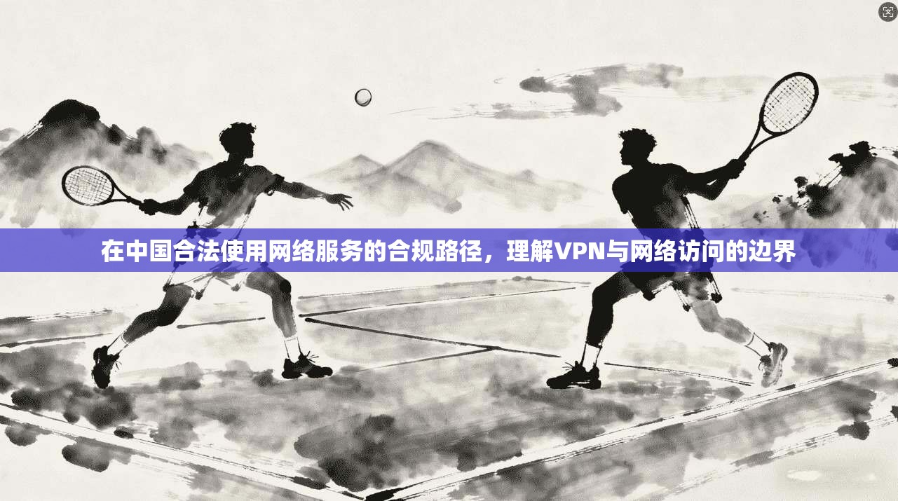 在中国合法使用网络服务的合规路径，理解VPN与网络访问的边界