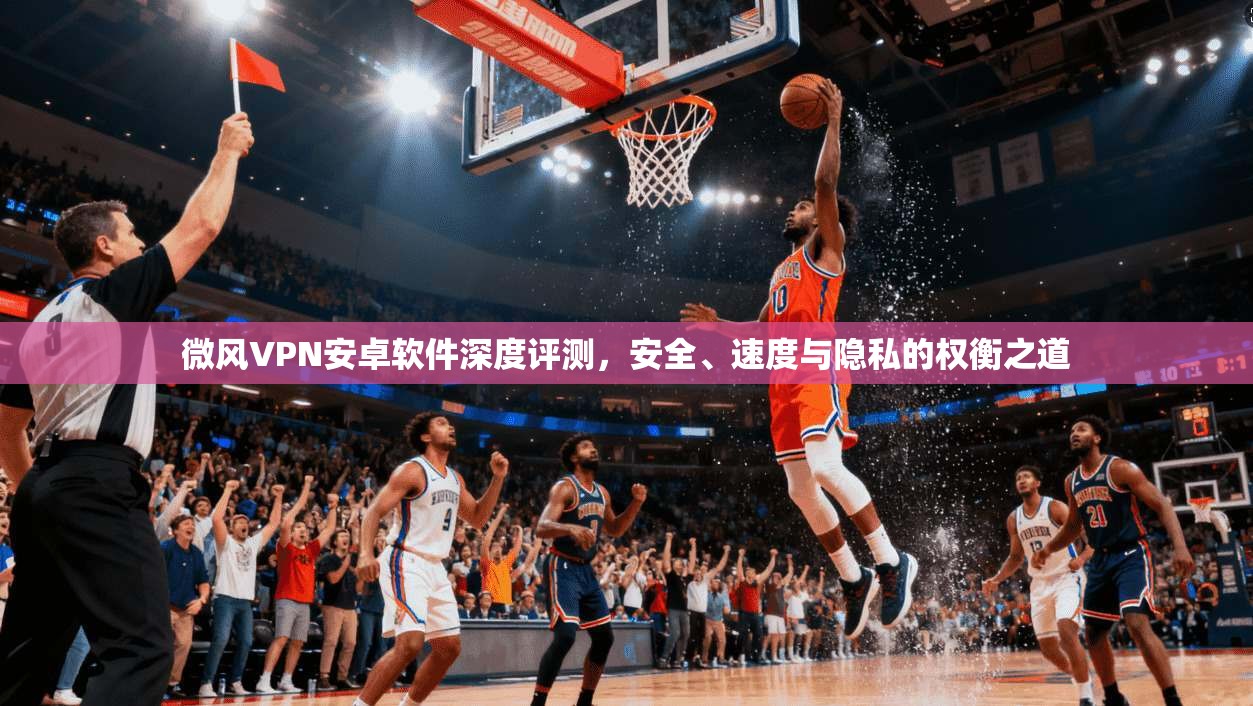 微风VPN安卓软件深度评测，安全、速度与隐私的权衡之道