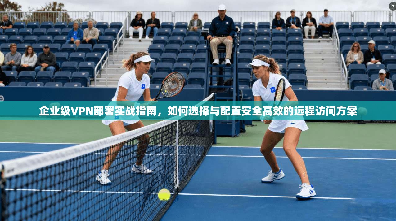 企业级VPN部署实战指南，如何选择与配置安全高效的远程访问方案