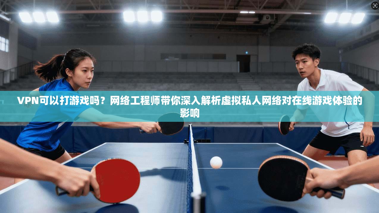 VPN可以打游戏吗？网络工程师带你深入解析虚拟私人网络对在线游戏体验的影响