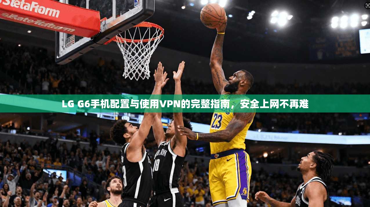 LG G6手机配置与使用VPN的完整指南，安全上网不再难