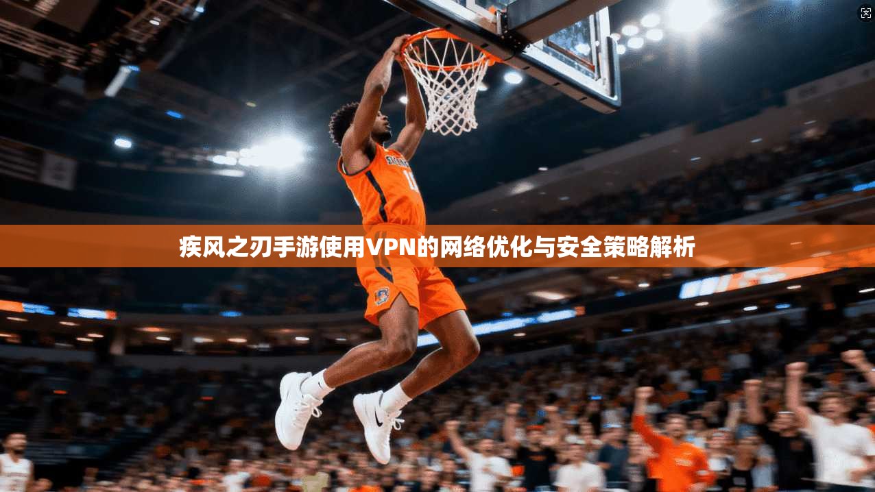 疾风之刃手游使用VPN的网络优化与安全策略解析