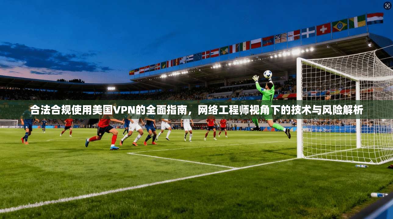 合法合规使用美国VPN的全面指南，网络工程师视角下的技术与风险解析