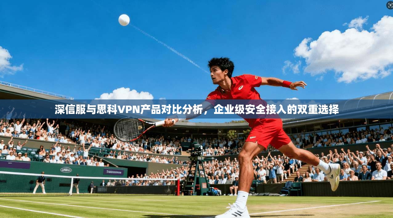 深信服与思科VPN产品对比分析，企业级安全接入的双重选择
