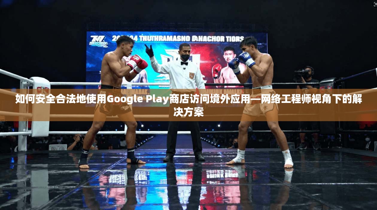 如何安全合法地使用Google Play商店访问境外应用—网络工程师视角下的解决方案