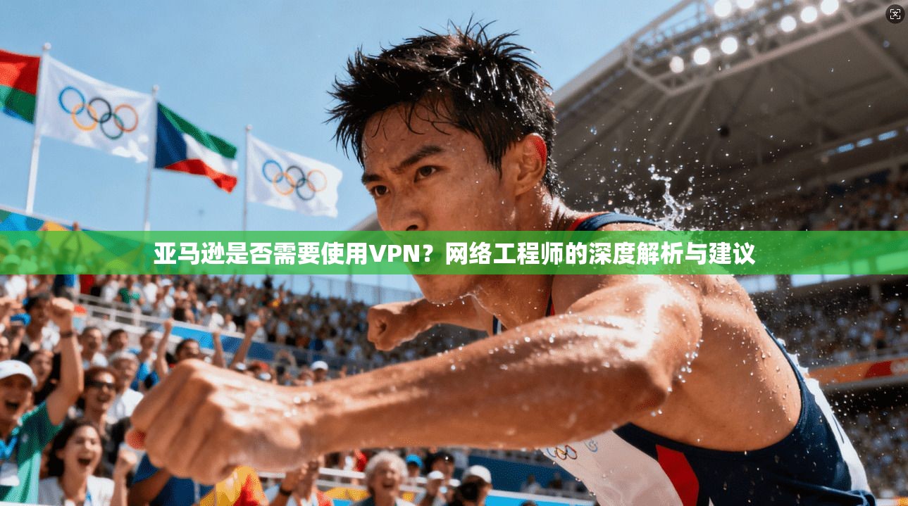 亚马逊是否需要使用VPN？网络工程师的深度解析与建议