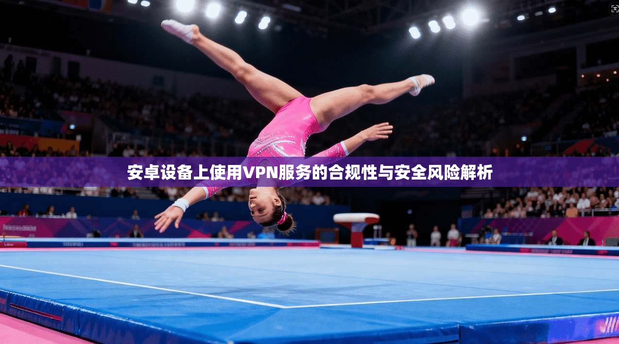 安卓设备上使用VPN服务的合规性与安全风险解析