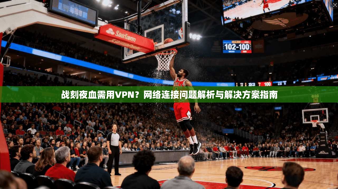 战刻夜血需用VPN？网络连接问题解析与解决方案指南