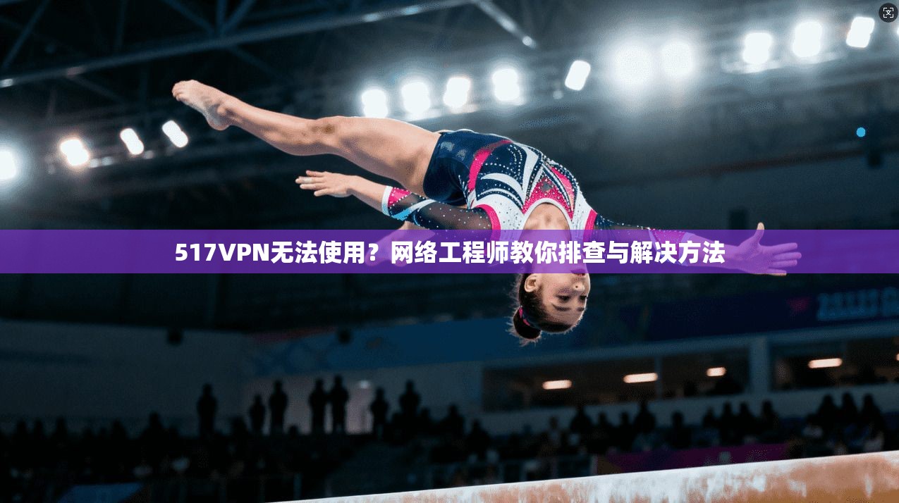517VPN无法使用？网络工程师教你排查与解决方法