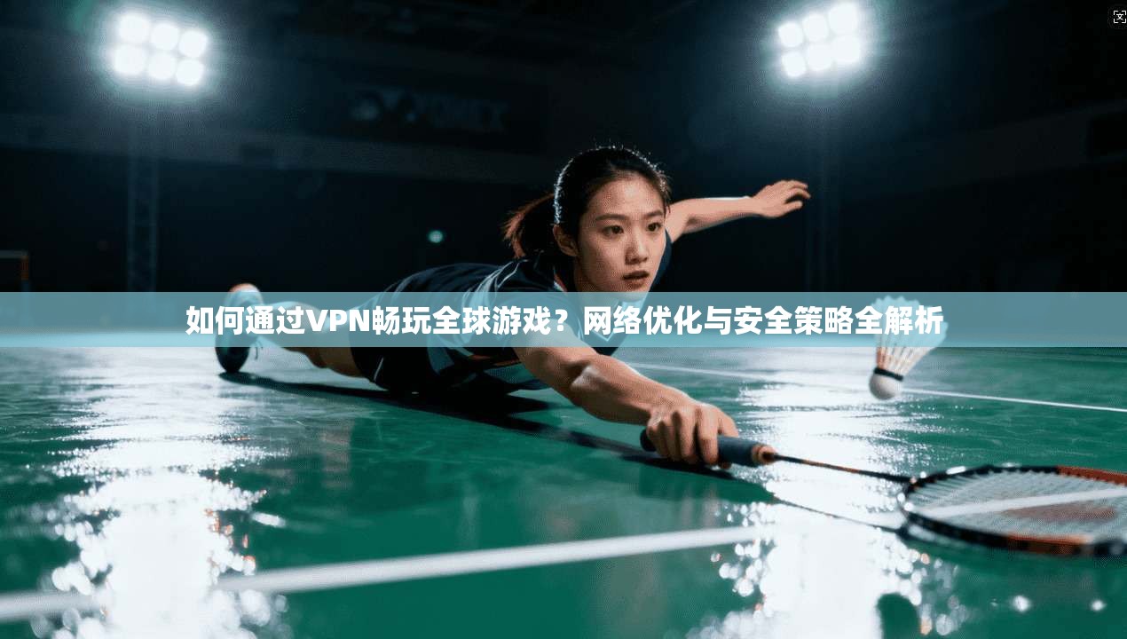如何通过VPN畅玩全球游戏？网络优化与安全策略全解析