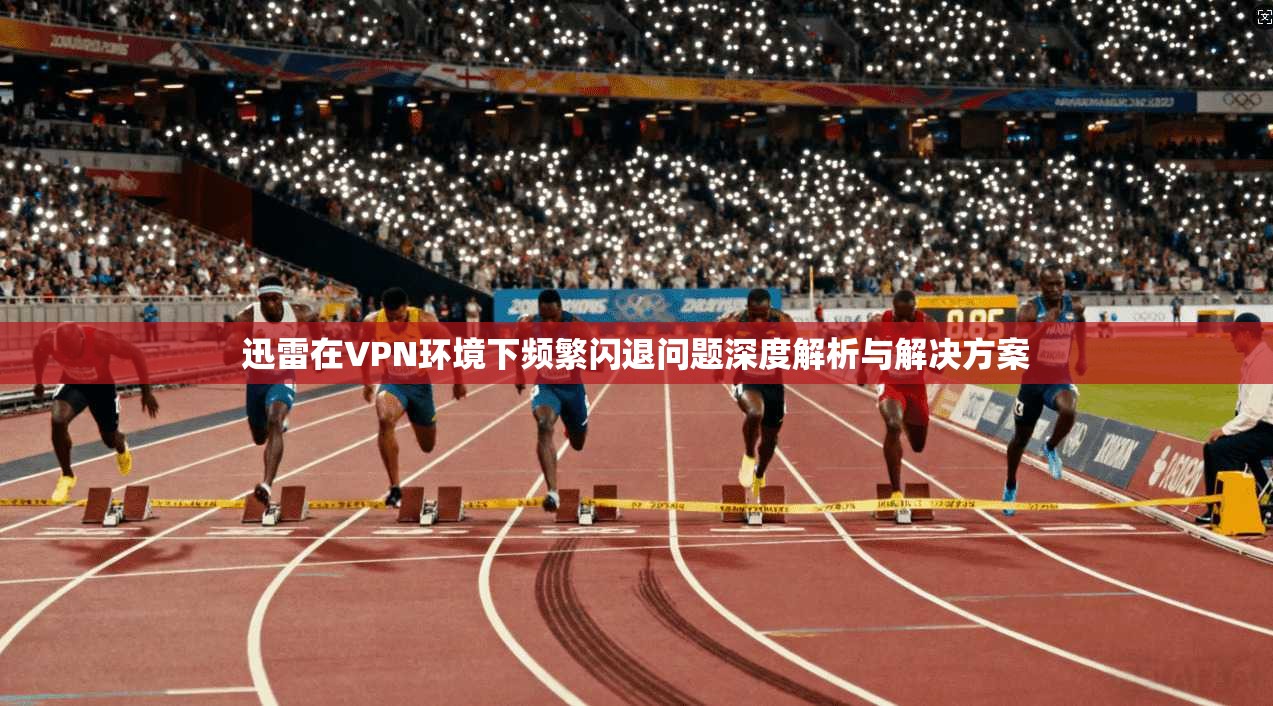 迅雷在VPN环境下频繁闪退问题深度解析与解决方案