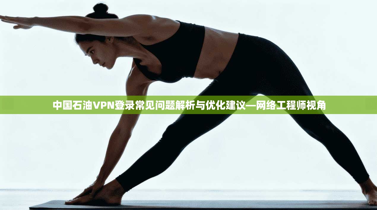 中国石油VPN登录常见问题解析与优化建议—网络工程师视角