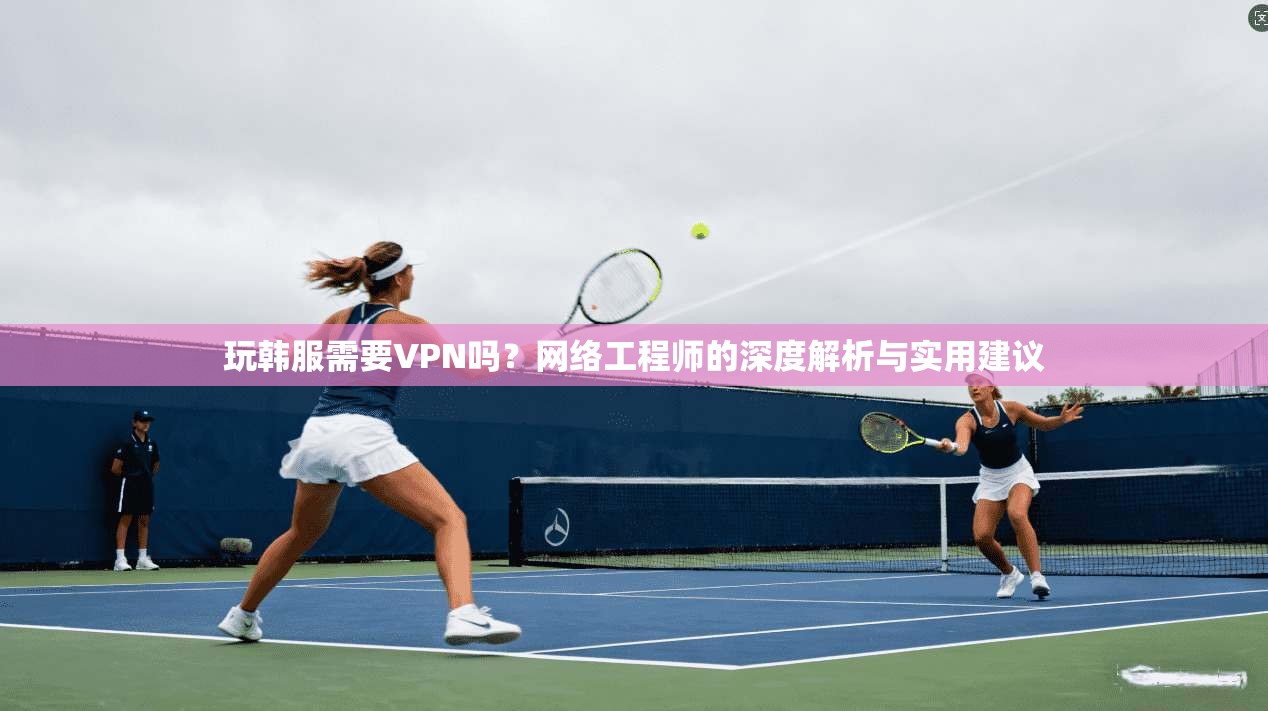 玩韩服需要VPN吗？网络工程师的深度解析与实用建议